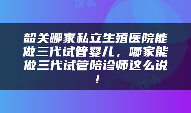 韶关哪家私立生殖医院能做三代试管婴儿，哪家能做三代试管陪诊师这么说！