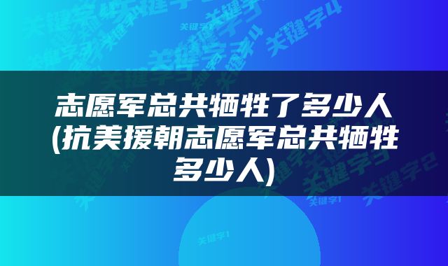 志愿军总共牺牲了多少人(抗美援朝志愿军总共牺牲多少人)