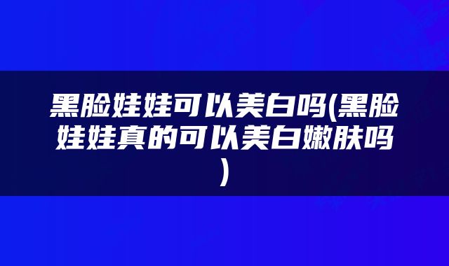 黑脸娃娃可以美白吗(黑脸娃娃真的可以美白嫩肤吗)