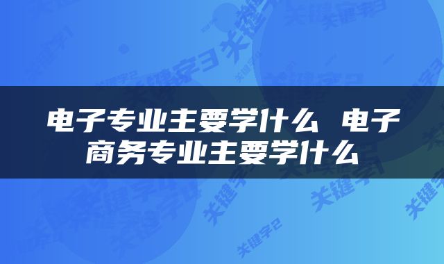 电子专业主要学什么 电子商务专业主要学什么