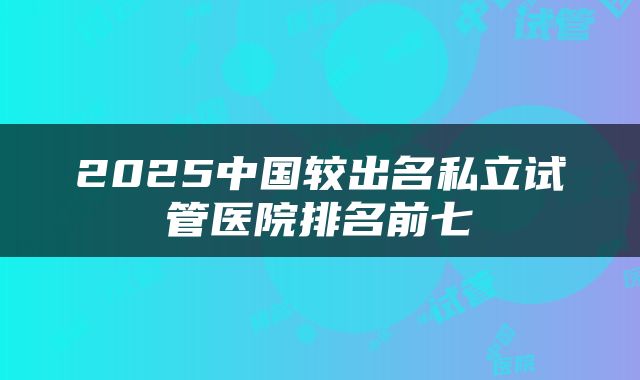 2025中国较出名私立试管医院排名前七
