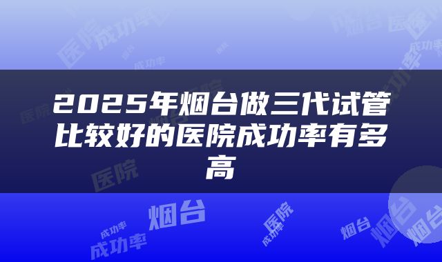 2025年烟台做三代试管比较好的医院成功率有多高