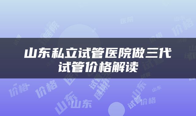 山东私立试管医院做三代试管价格解读