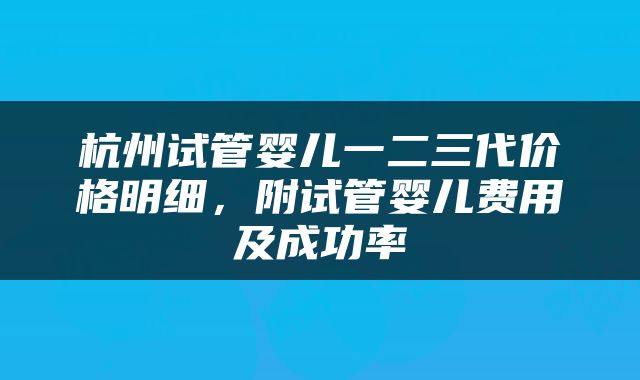 杭州试管婴儿一二三代价格明细，附试管婴儿费用及成功率