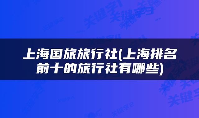 上海国旅旅行社(上海排名前十的旅行社有哪些)