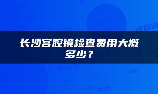 长沙宫腔镜检查费用大概多少？