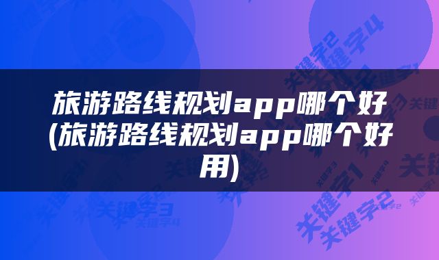 旅游路线规划app哪个好(旅游路线规划app哪个好用)