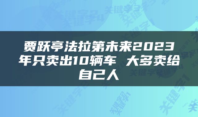贾跃亭法拉第未来2023年只卖出10辆车 大多卖给自己人