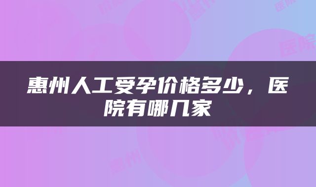惠州人工受孕价格多少，医院有哪几家