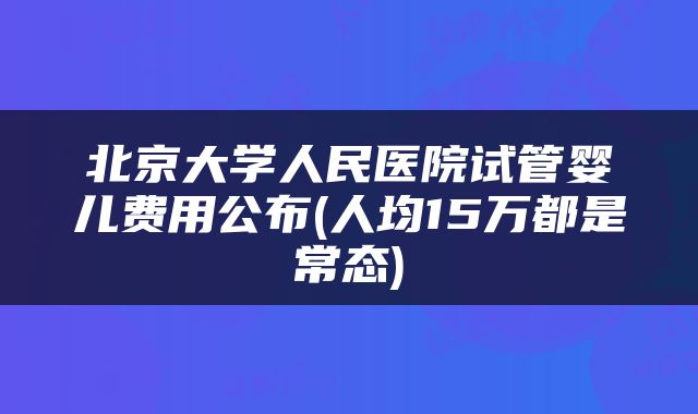 北京大学人民医院试管婴儿费用公布(人均15万都是常态)