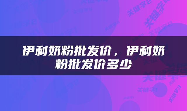 伊利奶粉批发价，伊利奶粉批发价多少