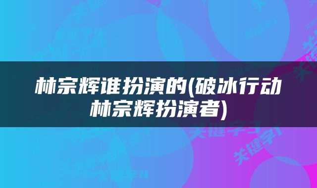 林宗辉谁扮演的(破冰行动林宗辉扮演者)