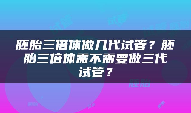 胚胎三倍体做几代试管？胚胎三倍体需不需要做三代试管？