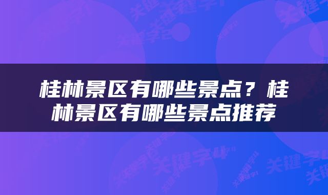 桂林景区有哪些景点？桂林景区有哪些景点推荐