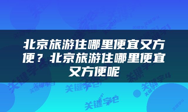 北京旅游住哪里便宜又方便？北京旅游住哪里便宜又方便呢
