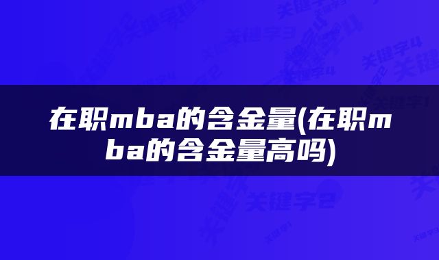 在职mba的含金量(在职mba的含金量高吗)