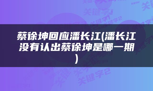 蔡徐坤回应潘长江(潘长江没有认出蔡徐坤是哪一期)