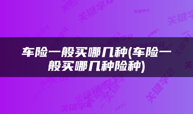 车险一般买哪几种(车险一般买哪几种险种)