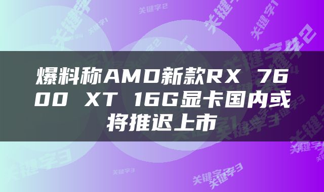 爆料称AMD新款RX 7600 XT 16G显卡国内或将推迟上市