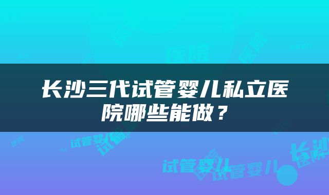 长沙三代试管婴儿私立医院哪些能做？