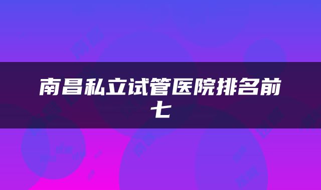 南昌私立试管医院排名前七