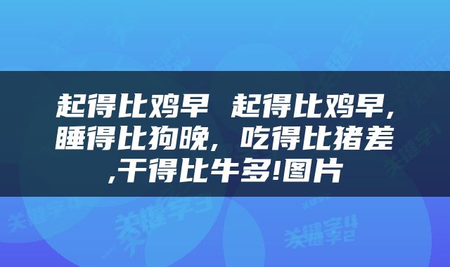 起得比鸡早 起得比鸡早,睡得比狗晚, 吃得比猪差,干得比牛多!图片