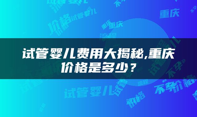 试管婴儿费用大揭秘,重庆价格是多少？