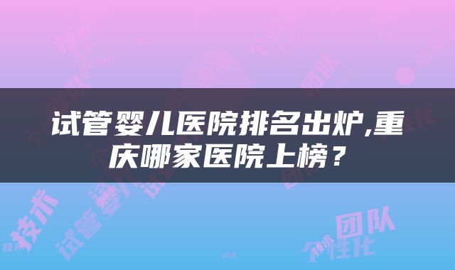 试管婴儿医院排名出炉,重庆哪家医院上榜？
