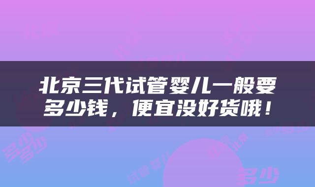 北京三代试管婴儿一般要多少钱，便宜没好货哦！