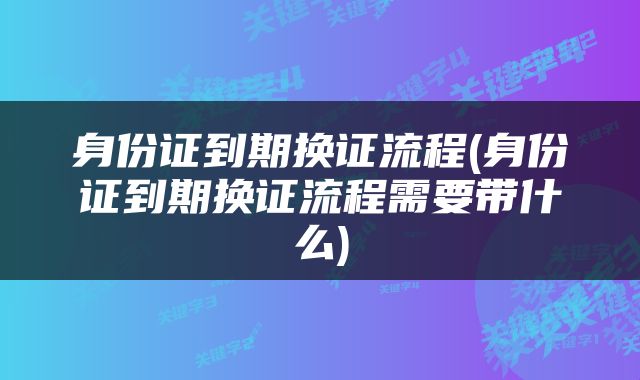 身份证到期换证流程(身份证到期换证流程需要带什么)