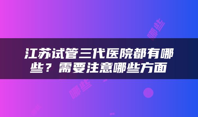 江苏试管三代医院都有哪些？需要注意哪些方面