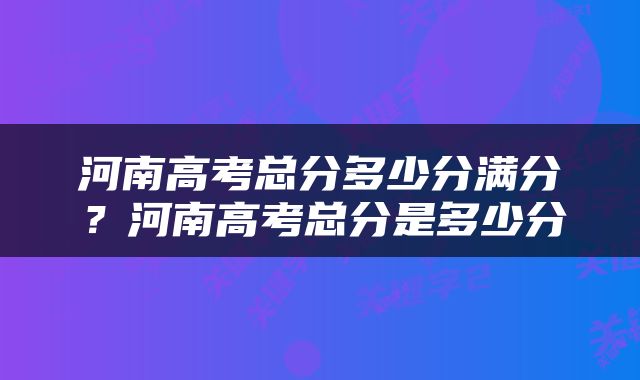 河南高考总分多少分满分？河南高考总分是多少分