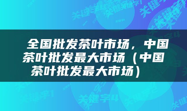  全国批发茶叶市场，中国茶叶批发最大市场（中国茶叶批发最大市场） 