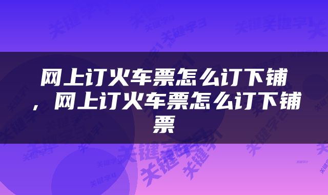 网上订火车票怎么订下铺，网上订火车票怎么订下铺票