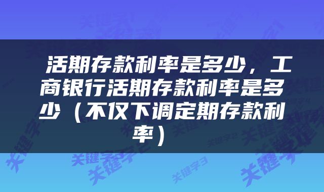  活期存款利率是多少，工商银行活期存款利率是多少（不仅下调定期存款利率） 