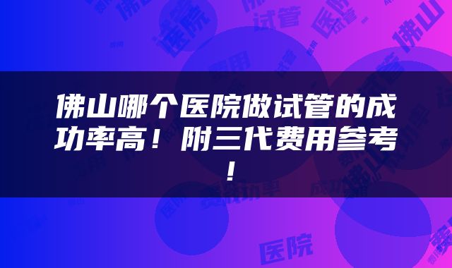 佛山哪个医院做试管的成功率高！附三代费用参考！