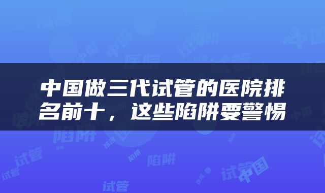 中国做三代试管的医院排名前十，这些陷阱要警惕