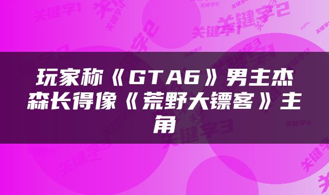玩家称《GTA6》男主杰森长得像《荒野大镖客》主角