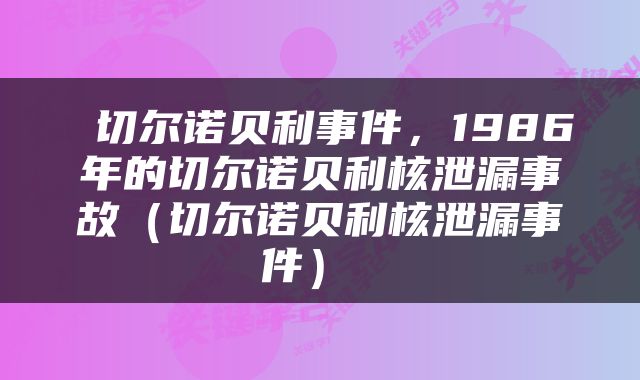  切尔诺贝利事件，1986年的切尔诺贝利核泄漏事故（切尔诺贝利核泄漏事件） 