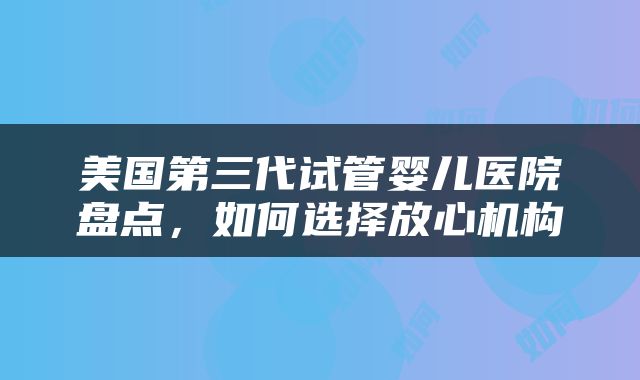美国第三代试管婴儿医院盘点，如何选择放心机构