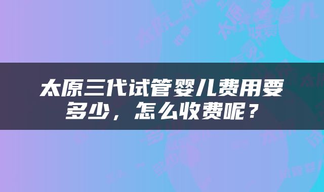 太原三代试管婴儿费用要多少，怎么收费呢？