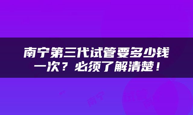 南宁第三代试管要多少钱一次？必须了解清楚！