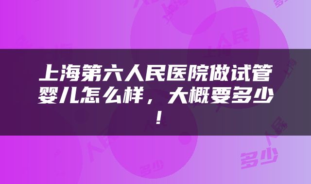 上海第六人民医院做试管婴儿怎么样，大概要多少！