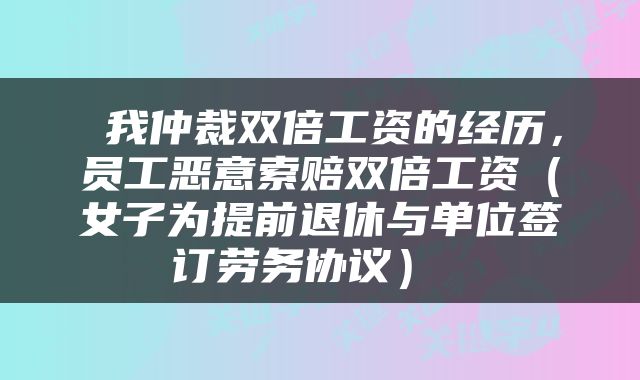  我仲裁双倍工资的经历，员工恶意索赔双倍工资（女子为提前退休与单位签订劳务协议） 