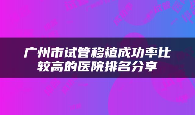 广州市试管移植成功率比较高的医院排名分享