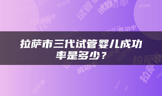 拉萨市三代试管婴儿成功率是多少？