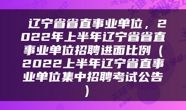  辽宁省省直事业单位，2022年上半年辽宁省省直事业单位招聘进面比例（2022上半年辽宁省直事业单位集中招聘考试公告） 