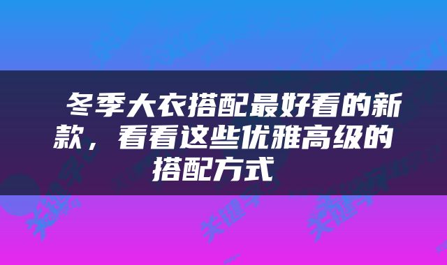  冬季大衣搭配最好看的新款，看看这些优雅高级的搭配方式 