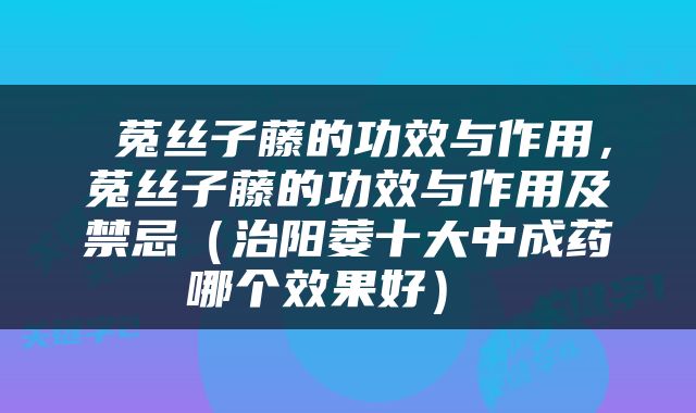  菟丝子藤的功效与作用，菟丝子藤的功效与作用及禁忌（治阳萎十大中成药哪个效果好） 