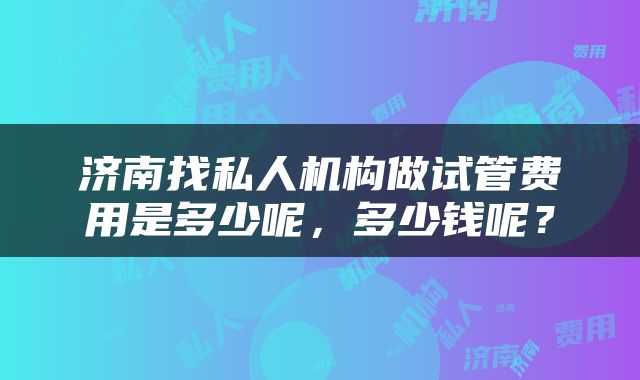 济南找私人机构做试管费用是多少呢，多少钱呢？